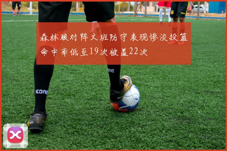 森林狼对阵文班防守表现惨淡投篮命中率低至19次被盖22次