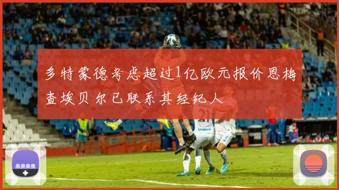 多特蒙德考虑超过1亿欧元报价恩梅查埃贝尔已联系其经纪人