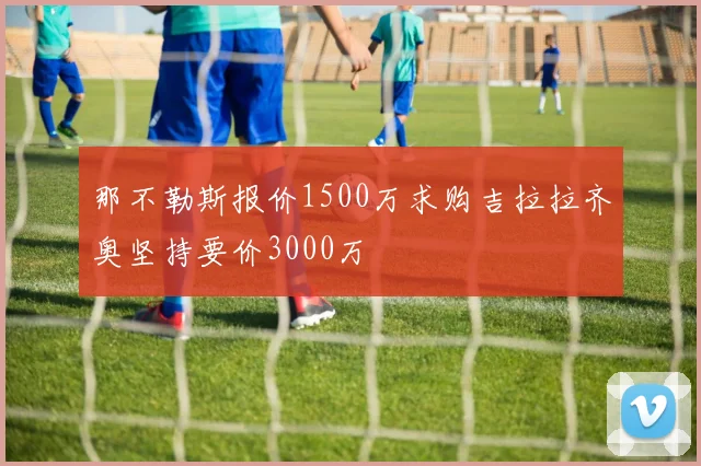 那不勒斯报价1500万求购吉拉拉齐奥坚持要价3000万