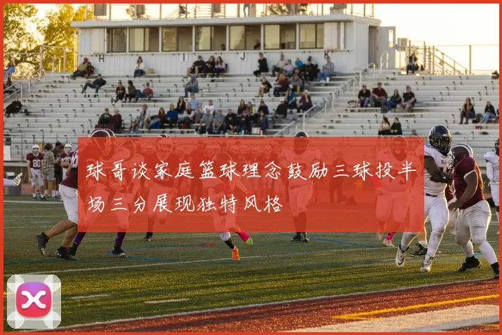 球哥谈家庭篮球理念鼓励三球投半场三分展现独特风格