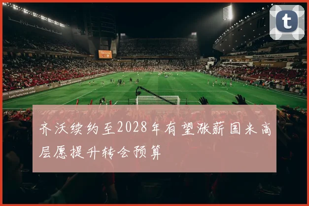 齐沃续约至2028年有望涨薪国米高层愿提升转会预算