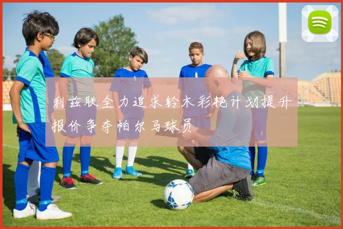 利兹联全力追求铃木彩艳计划提升报价争夺帕尔马球员