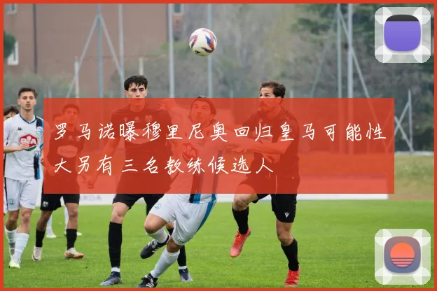 罗马诺曝穆里尼奥回归皇马可能性大另有三名教练候选人