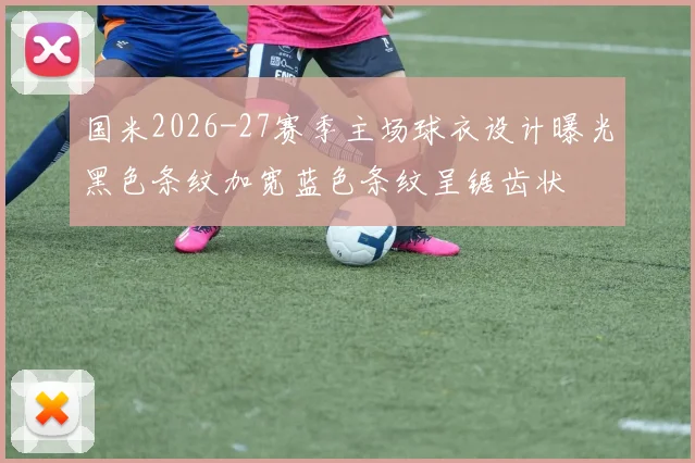 国米2026-27赛季主场球衣设计曝光黑色条纹加宽蓝色条纹呈锯齿状